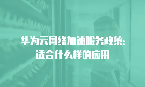 华为云网络加速服务政策：适合什么样的应用