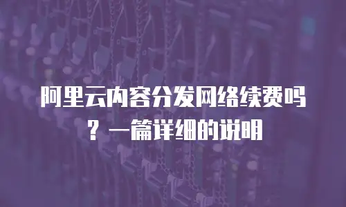 阿里云内容分发网络续费吗？一篇详细的说明