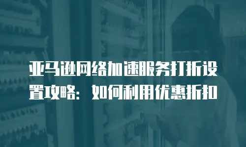 亚马逊网络加速服务打折设置攻略：如何利用优惠折扣