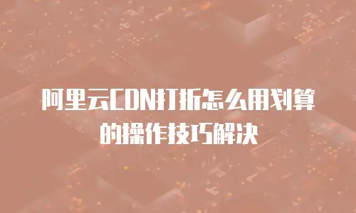 阿里云CDN打折怎么用划算的操作技巧解决