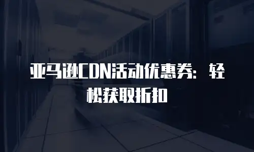 亚马逊CDN活动优惠券：轻松获取折扣