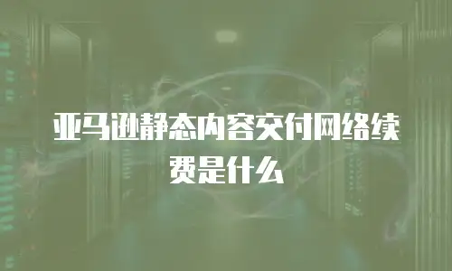 亚马逊静态内容交付网络续费是什么