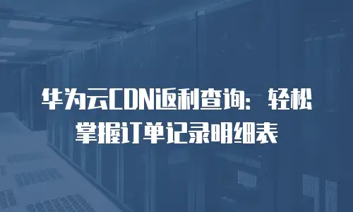 华为云CDN返利查询：轻松掌握订单记录明细表