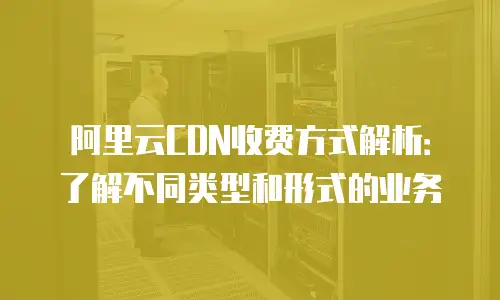 阿里云CDN收费方式解析：了解不同类型和形式的业务