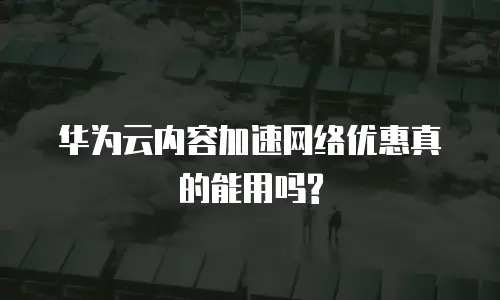 华为云内容加速网络优惠真的能用吗?