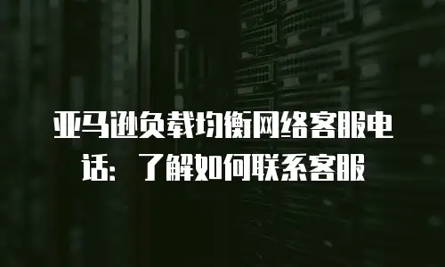 亚马逊负载均衡网络客服电话：了解如何联系客服