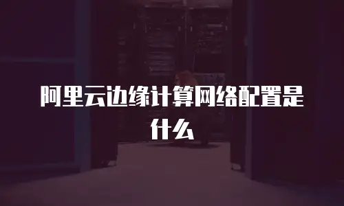 阿里云边缘计算网络配置是什么