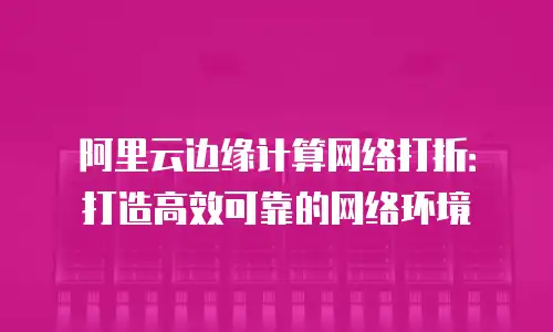 阿里云边缘计算网络打折：打造高效可靠的网络环境
