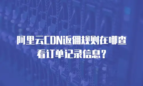 阿里云CDN返佣规则在哪查看订单记录信息？