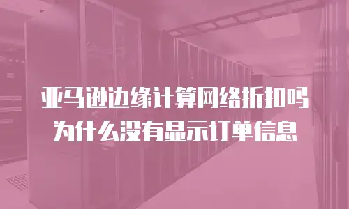 亚马逊边缘计算网络折扣吗为什么没有显示订单信息
