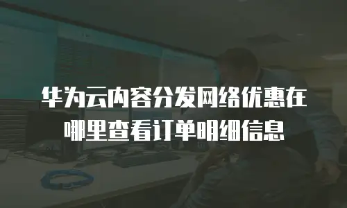 华为云内容分发网络优惠在哪里查看订单明细信息