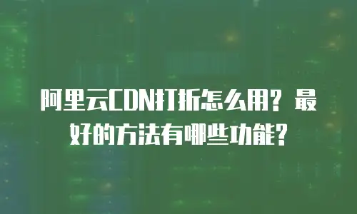 阿里云CDN打折怎么用? 最好的方法有哪些功能?