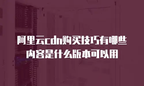 阿里云cdn购买技巧有哪些内容是什么版本可以用