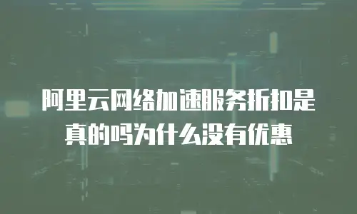 阿里云网络加速服务折扣是真的吗为什么没有优惠