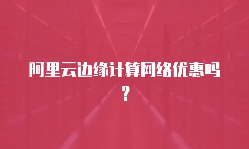 阿里云边缘计算网络优惠吗？