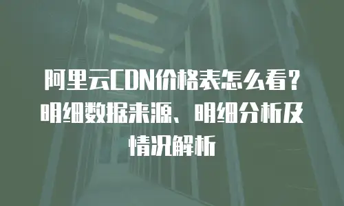 阿里云CDN价格表怎么看？明细数据来源、明细分析及情况解析
