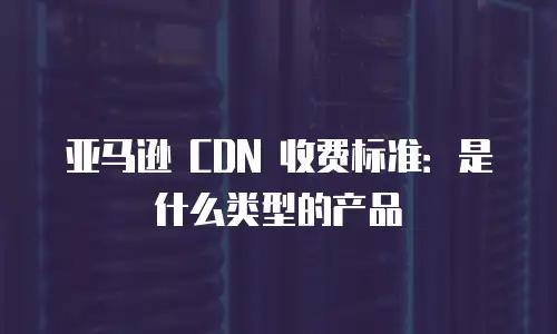 亚马逊 CDN 收费标准：是什么类型的产品