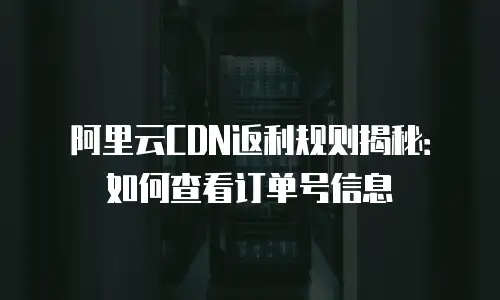 阿里云CDN返利规则揭秘：如何查看订单号信息