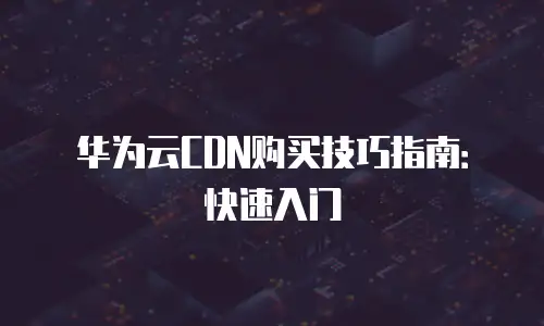 华为云CDN购买技巧指南：快速入门