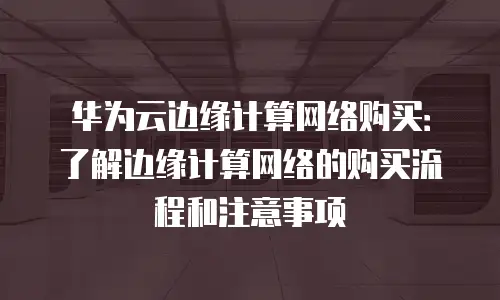 华为云边缘计算网络购买：了解边缘计算网络的购买流程和注意事项