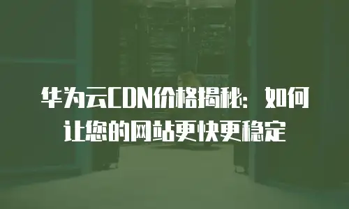 华为云CDN价格揭秘：如何让您的网站更快更稳定