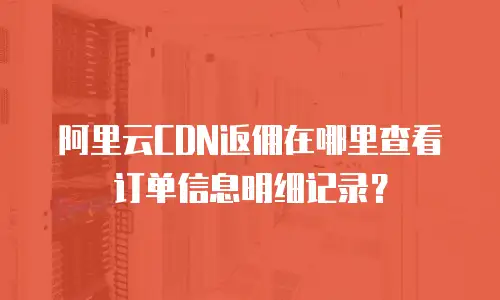 阿里云CDN返佣在哪里查看订单信息明细记录？