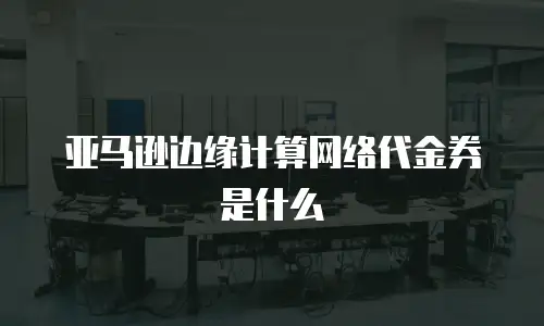 亚马逊边缘计算网络代金券是什么