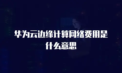 华为云边缘计算网络费用是什么意思