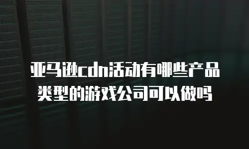 亚马逊cdn活动有哪些产品类型的游戏公司可以做吗