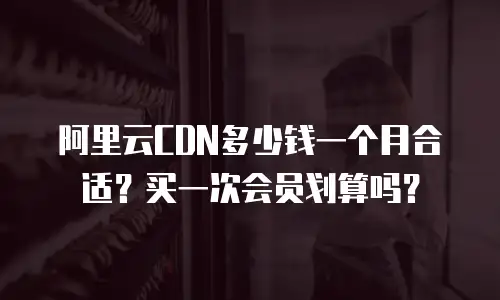 阿里云CDN多少钱一个月合适？买一次会员划算吗？