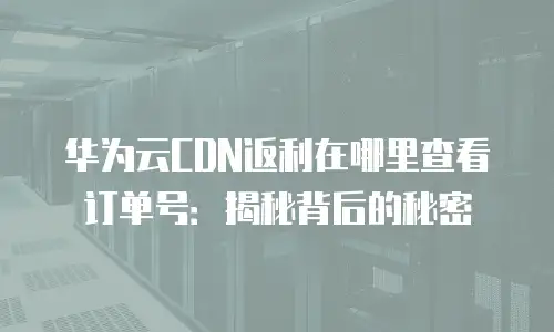 华为云CDN返利在哪里查看订单号：揭秘背后的秘密