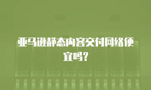 亚马逊静态内容交付网络便宜吗？