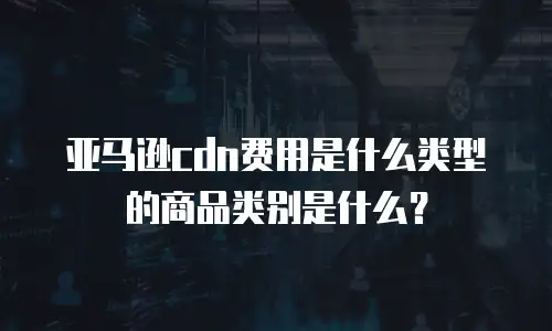 亚马逊cdn费用是什么类型的商品类别是什么？