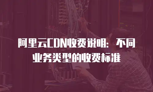 阿里云CDN收费说明：不同业务类型的收费标准