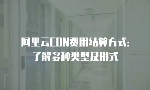 阿里云CDN费用结算方式：了解多种类型及形式