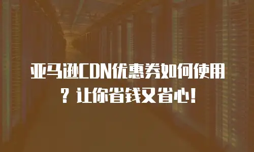 亚马逊CDN优惠券如何使用？让你省钱又省心！