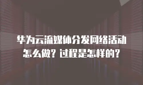 华为云流媒体分发网络活动怎么做？过程是怎样的？