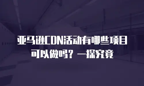 亚马逊CDN活动有哪些项目可以做吗？一探究竟