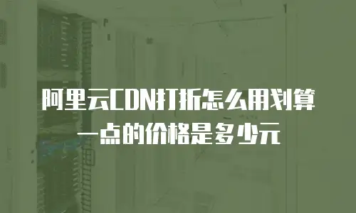 阿里云CDN打折怎么用划算一点的价格是多少元