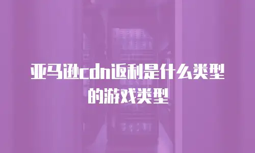 亚马逊cdn返利是什么类型的游戏类型