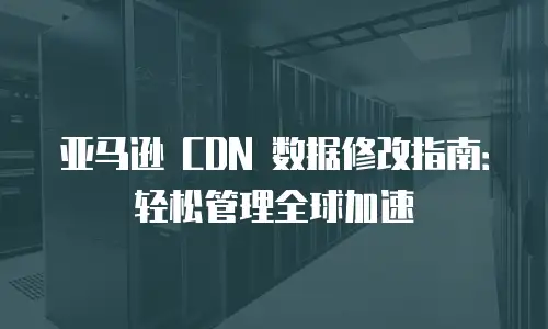 亚马逊 CDN 数据修改指南：轻松管理全球加速