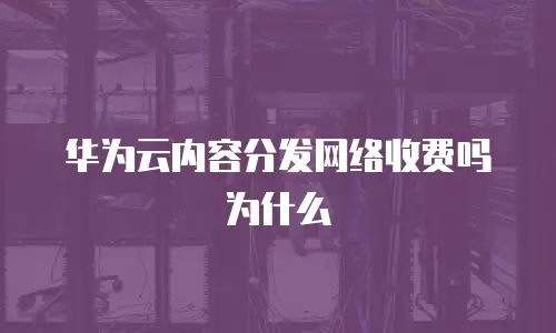 华为云内容分发网络收费吗为什么