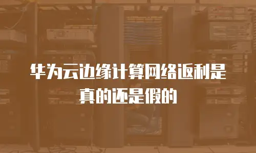 华为云边缘计算网络返利是真的还是假的