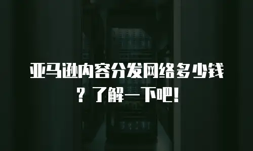 亚马逊内容分发网络多少钱？了解一下吧！
