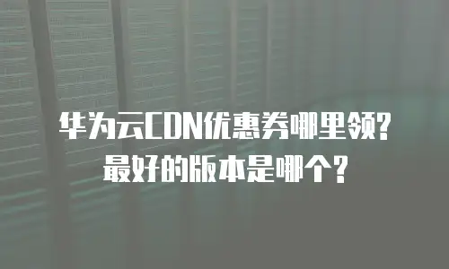 华为云CDN优惠券哪里领? 最好的版本是哪个?