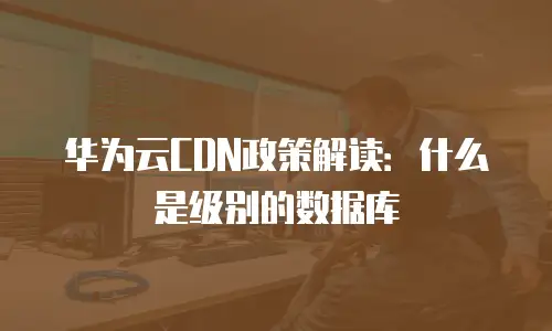 华为云CDN政策解读：什么是级别的数据库
