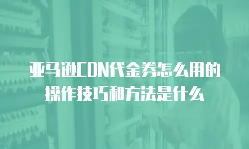 亚马逊CDN代金券怎么用的操作技巧和方法是什么