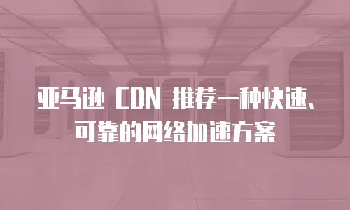 亚马逊 CDN 推荐一种快速、可靠的网络加速方案