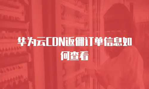 华为云CDN返佣订单信息如何查看