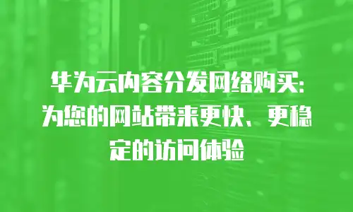 华为云内容分发网络购买：为您的网站带来更快、更稳定的访问体验